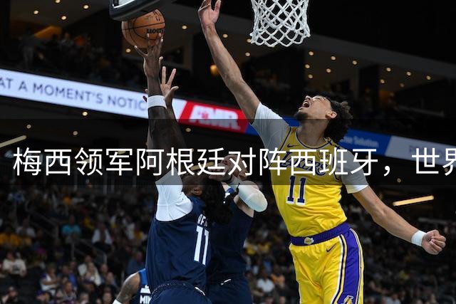梅西领军阿根廷对阵西班牙，世界杯巅峰之战即将上演